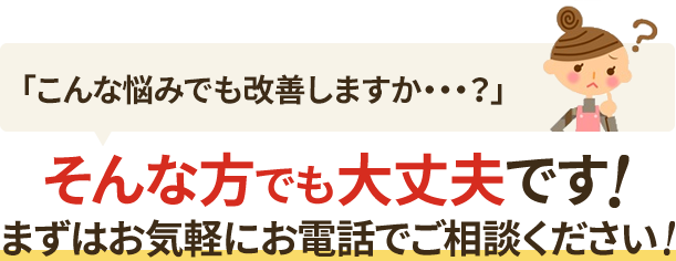「こんな悩みでも改善しますか?」そんな方でも大丈夫です!まずはお気軽にお電話でご相談ください