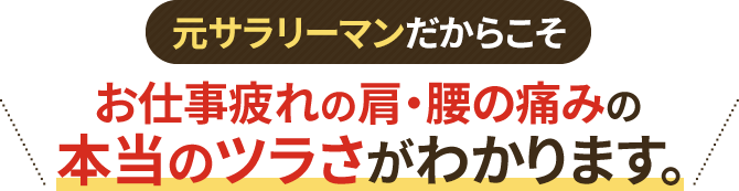 元サラリーマンだからこそ、お仕事疲れの肩・腰の痛みの本当のツラさがわかります。